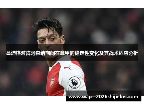 吕迪格对阵阿森纳期间在意甲的稳定性变化及其战术适应分析