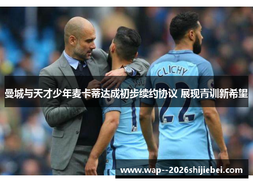 曼城与天才少年麦卡蒂达成初步续约协议 展现青训新希望