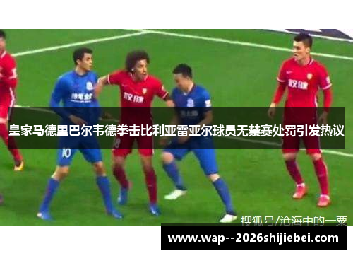 皇家马德里巴尔韦德拳击比利亚雷亚尔球员无禁赛处罚引发热议 皇家马德里巴尔韦德拳击比利亚雷亚尔球员无禁赛处罚引发热议
