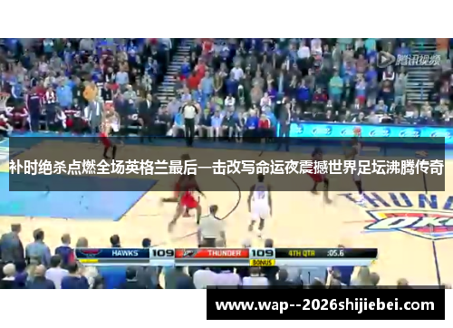 补时绝杀点燃全场英格兰最后一击改写命运夜震撼世界足坛沸腾传奇 补时绝杀点燃全场英格兰最后一击改写命运夜震撼世界足坛沸腾传奇