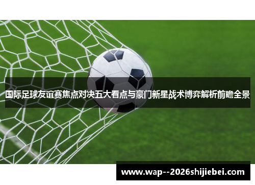 国际足球友谊赛焦点对决五大看点与豪门新星战术博弈解析前瞻全景 国际足球友谊赛焦点对决五大看点与豪门新星战术博弈解析前瞻全景