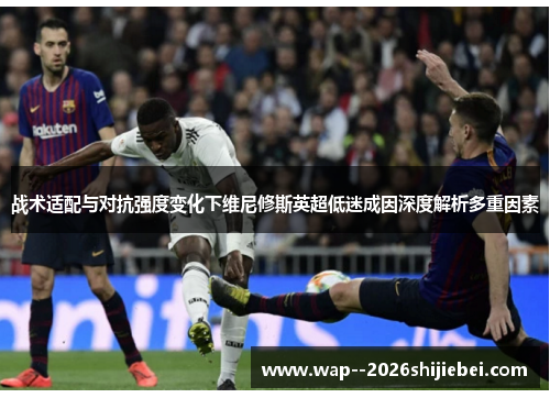 战术适配与对抗强度变化下维尼修斯英超低迷成因深度解析多重因素 战术适配与对抗强度变化下维尼修斯英超低迷成因深度解析多重因素